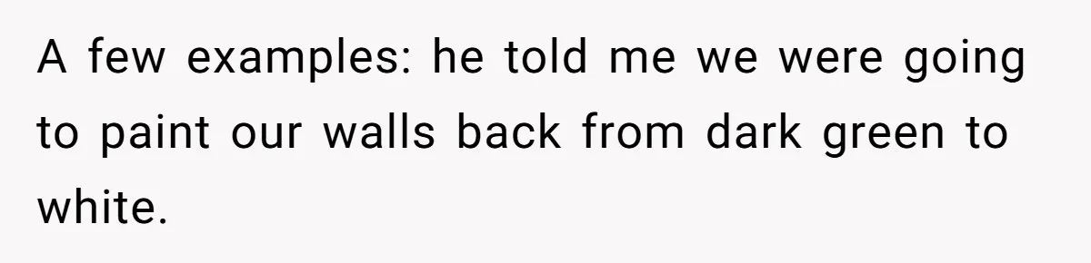 A few examples: he told me we were going to paint our walls back from dark green to white.