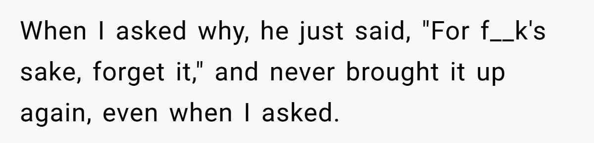 When I asked why, he just said, "For f__k's sake, forget it," and never brought it up again, even when I asked.