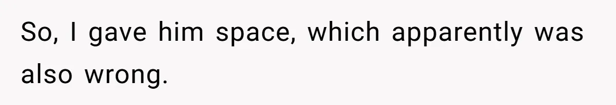 So, I gave him space, which apparently was also wrong.