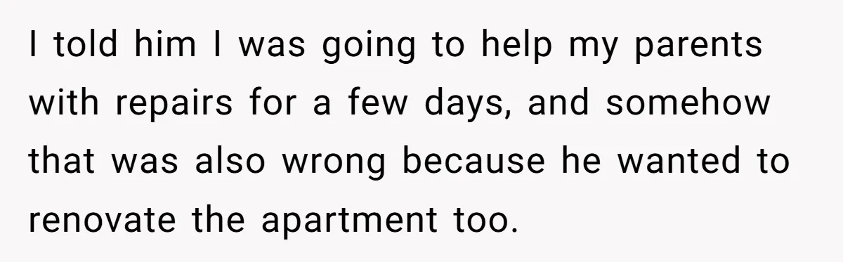 I told him I was going to help my parents with repairs for a few days, and somehow that was also wrong because he wanted to renovate the apartment too.