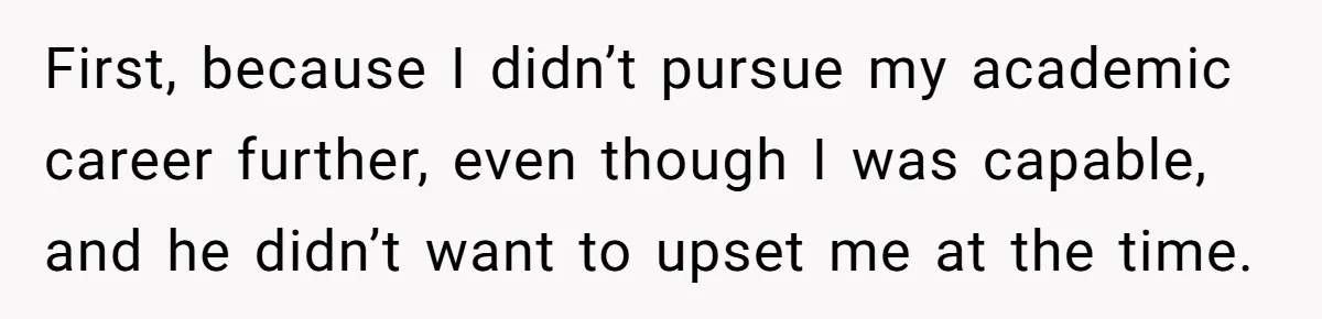 First, because I didn’t pursue my academic career further, even though I was capable, and he didn’t want to upset me at the time.