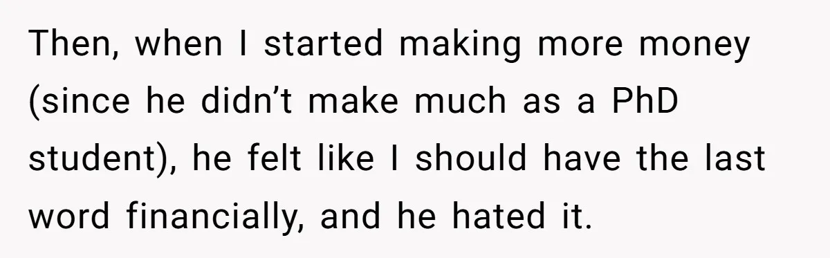 Then, when I started making more money (since he didn’t make much as a PhD student), he felt like I should have the last word financially, and he hated it.