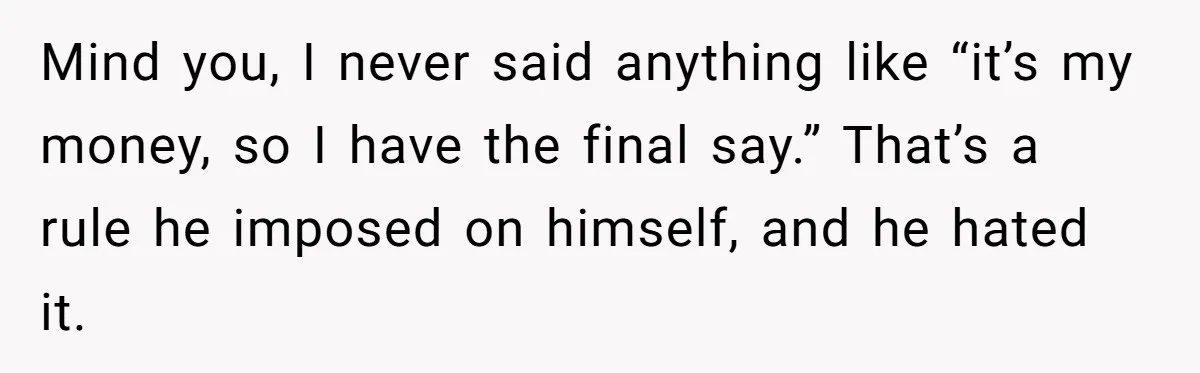 Mind you, I never said anything like “it’s my money, so I have the final say.” That’s a rule he imposed on himself, and he hated it.