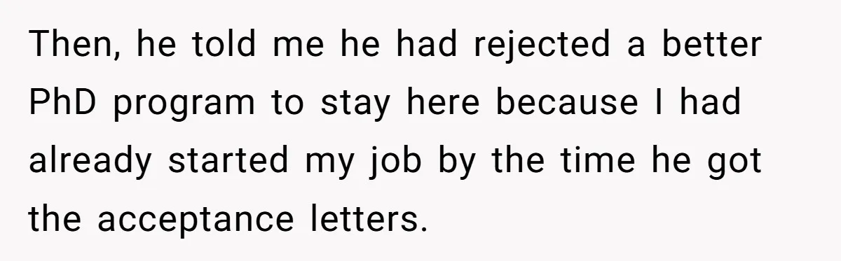 Then, he told me he had rejected a better PhD program to stay here because I had already started my job by the time he got the acceptance letters.