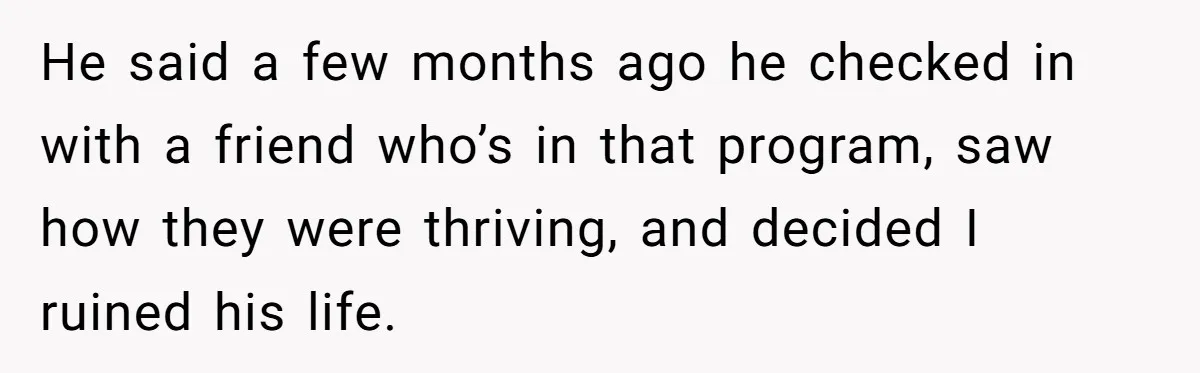 He said a few months ago he checked in with a friend who’s in that program, saw how they were thriving, and decided I ruined his life.