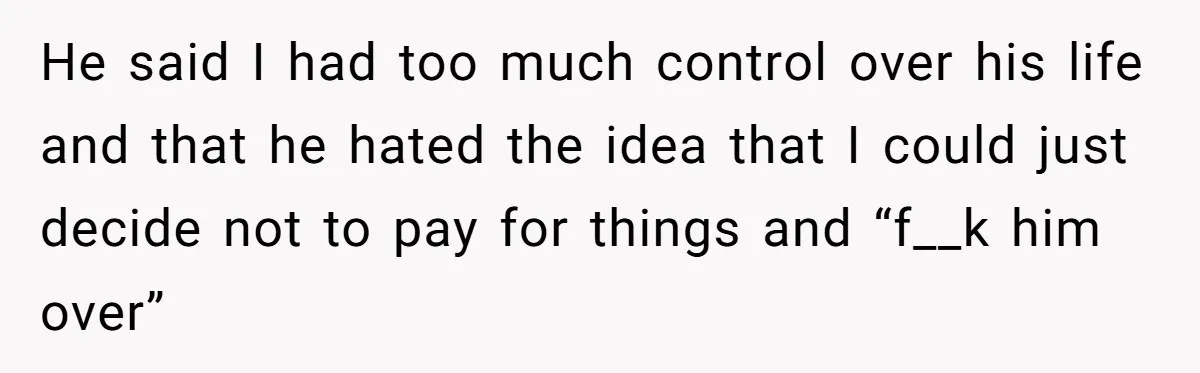 He said I had too much control over his life and that he hated the idea that I could just decide not to pay for things and “f__k him over”