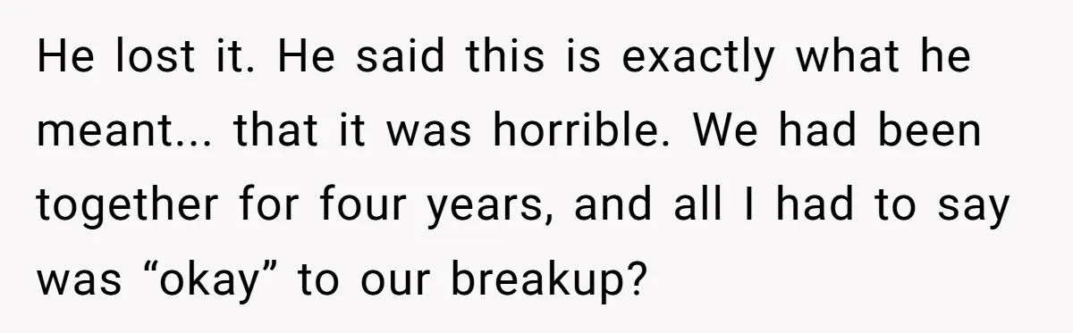 He lost it. He said this is exactly what he meant... that it was horrible. We had been together for four years, and all I had to say was “okay”...