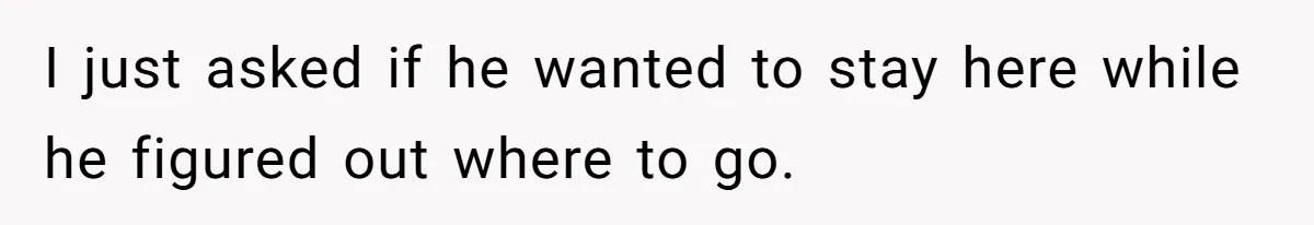 I just asked if he wanted to stay here while he figured out where to go.