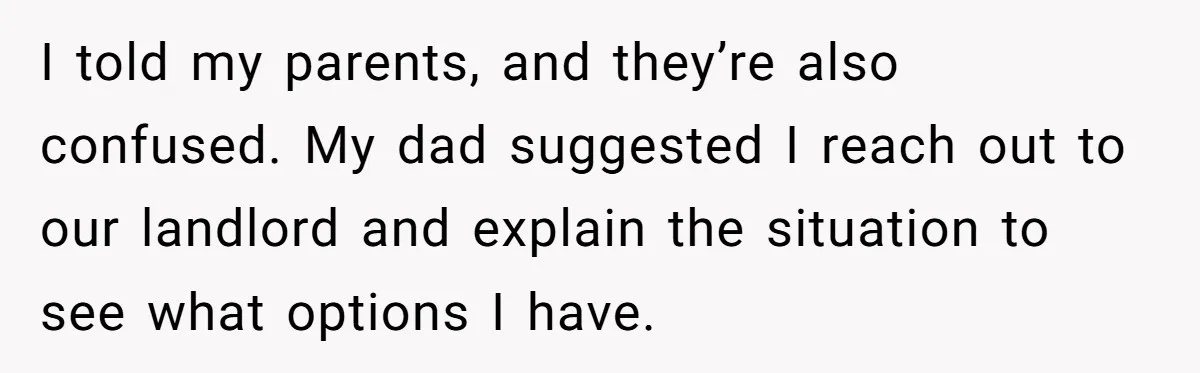 I told my parents, and they’re also confused. My dad suggested I reach out to our landlord and explain the situation to see what options I have.