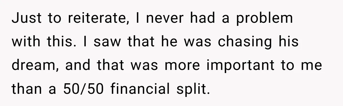 Just to reiterate, I never had a problem with this. I saw that he was chasing his dream, and that was more important to me than a 50/50 financial split.