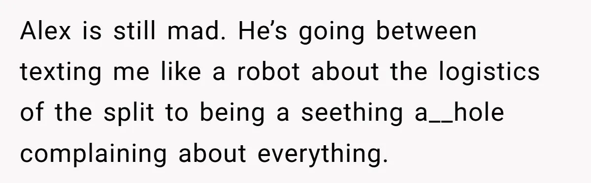 Alex is still mad. He’s going between texting me like a robot about the logistics of the split to being a seething a__hole complaining about everything.