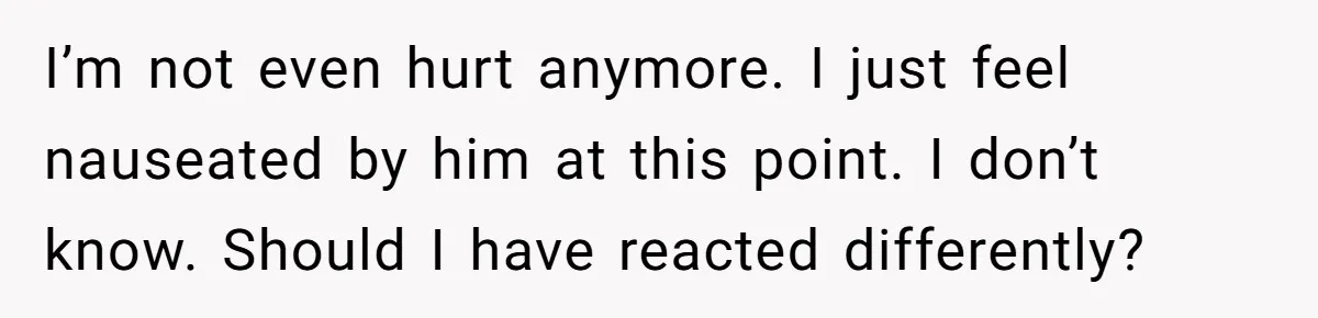 I’m not even hurt anymore. I just feel nauseated by him at this point. I don’t know. Should I have reacted differently?