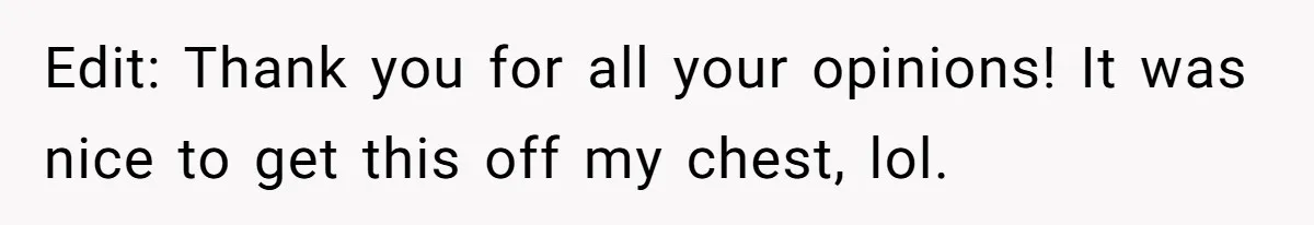 Edit: Thank you for all your opinions! It was nice to get this off my chest, lol.