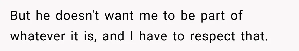 But he doesn't want me to be part of whatever it is, and I have to respect that.
