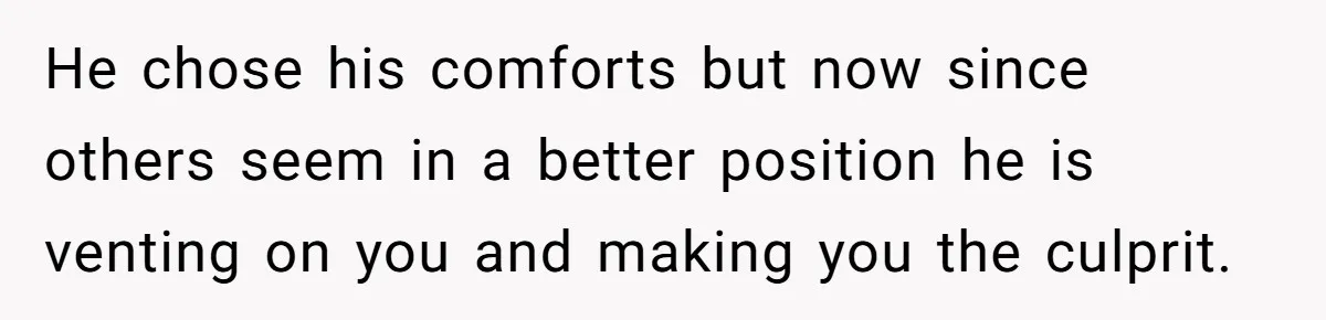 He chose his comforts but now since others seem in a better position he is venting on you and making you the culprit.