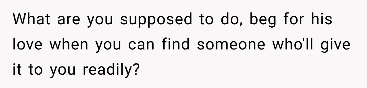 What are you supposed to do, beg for his love when you can find someone who'll give it to you readily?