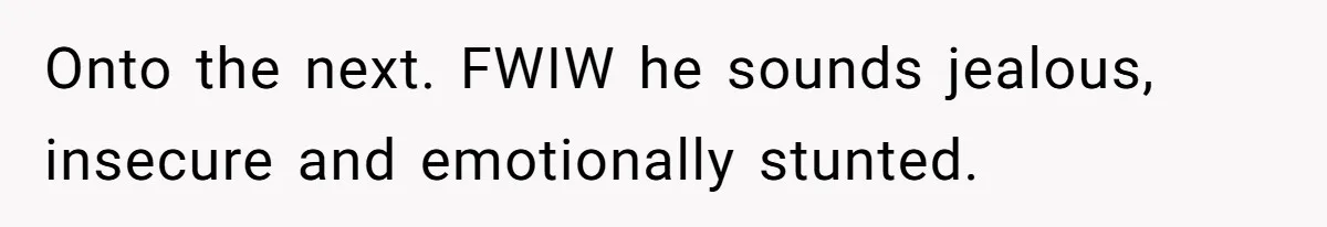 Onto the next. FWIW he sounds jealous, insecure and emotionally stunted.