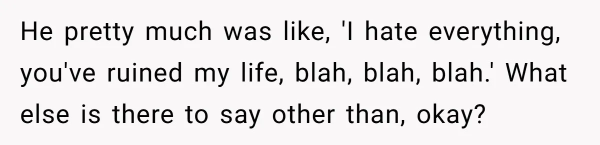 He pretty much was like, 'I hate everything, you've ruined my life, blah, blah, blah.' What else is there to say other than, okay?