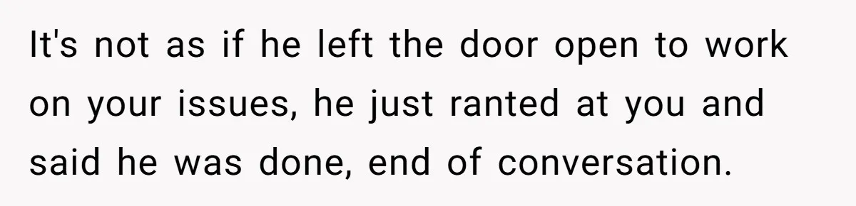 It's not as if he left the door open to work on your issues, he just ranted at you and said he was done, end of conversation.