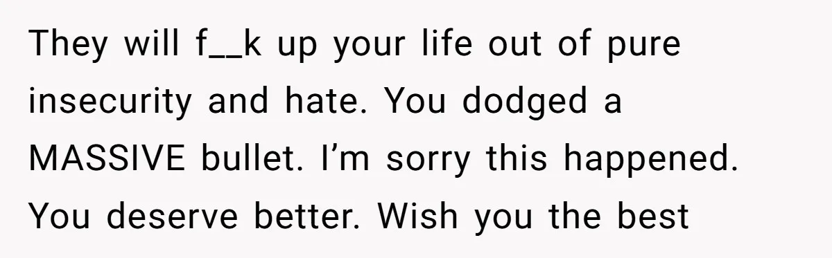They will f__k up your life out of pure insecurity and hate. You dodged a MASSIVE bullet. I’m sorry this happened. You deserve better. Wish you the best