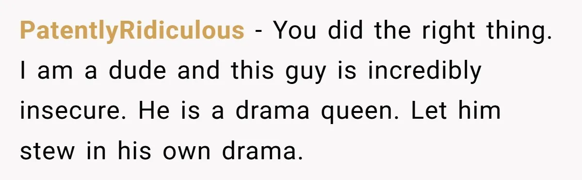 PatentlyRidiculous − You did the right thing. I am a dude and this guy is incredibly insecure. He is a drama queen. Let him stew in his own drama.