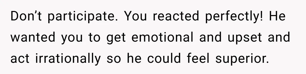 Don’t participate. You reacted perfectly! He wanted you to get emotional and upset and act irrationally so he could feel superior.