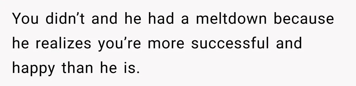 You didn’t and he had a meltdown because he realizes you’re more successful and happy than he is.