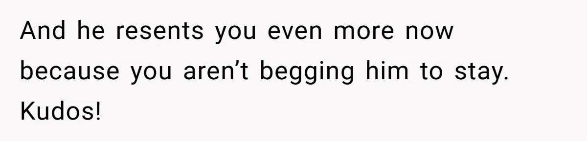And he resents you even more now because you aren’t begging him to stay. Kudos!