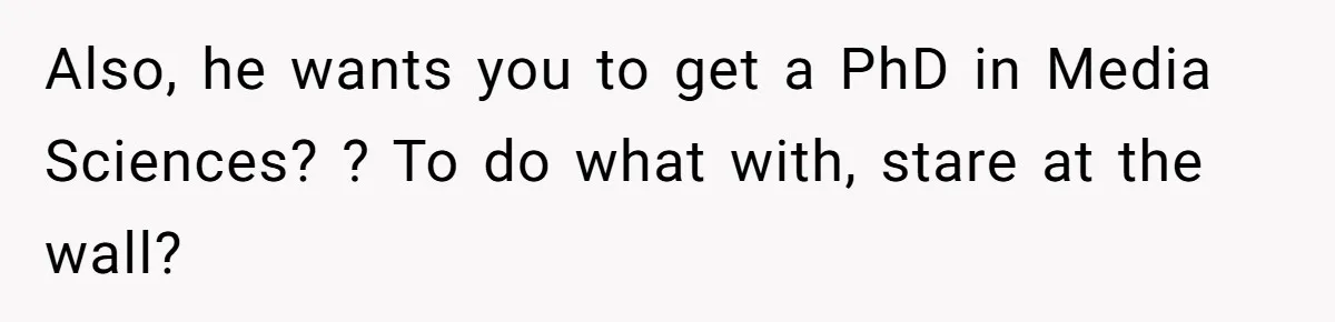 Also, he wants you to get a PhD in Media Sciences? ? To do what with, stare at the wall?