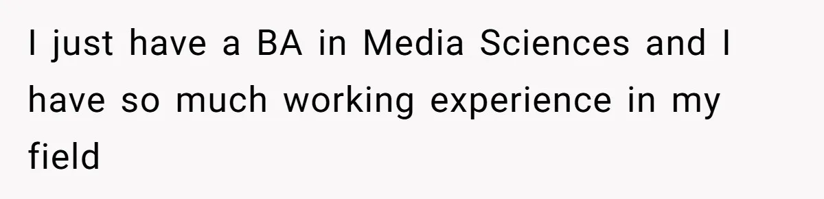 I just have a BA in Media Sciences and I have so much working experience in my field