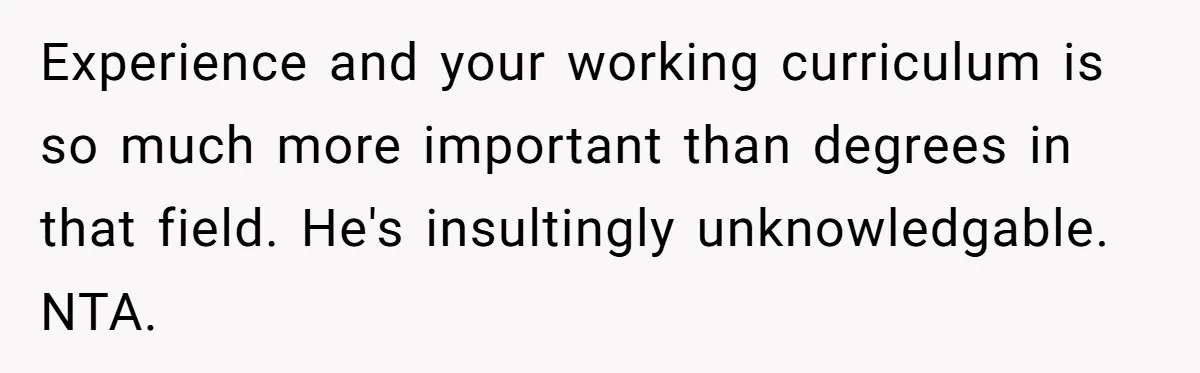 Experience and your working curriculum is so much more important than degrees in that field. He's insultingly unknowledgable. NTA.