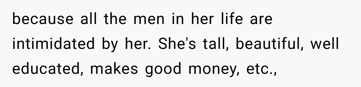 because all the men in her life are intimidated by her. She's tall, beautiful, well educated, makes good money, etc.,