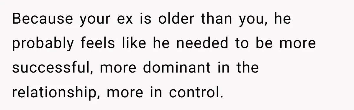 Because your ex is older than you, he probably feels like he needed to be more successful, more dominant in the relationship, more in control.
