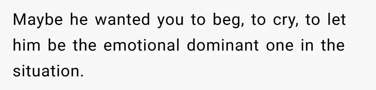 Maybe he wanted you to beg, to cry, to let him be the emotional dominant one in the situation.
