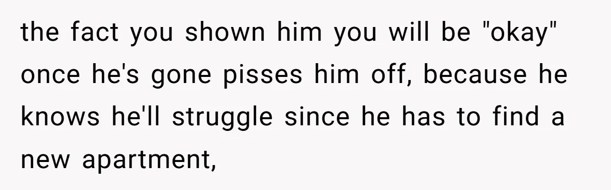 the fact you shown him you will be "okay" once he's gone pisses him off, because he knows he'll struggle since he has to find a new apartment,