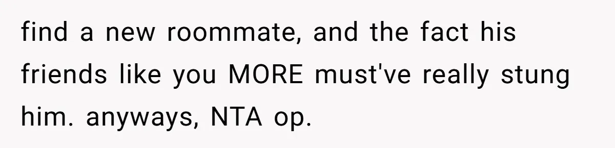 find a new roommate, and the fact his friends like you MORE must've really stung him. anyways, NTA op.