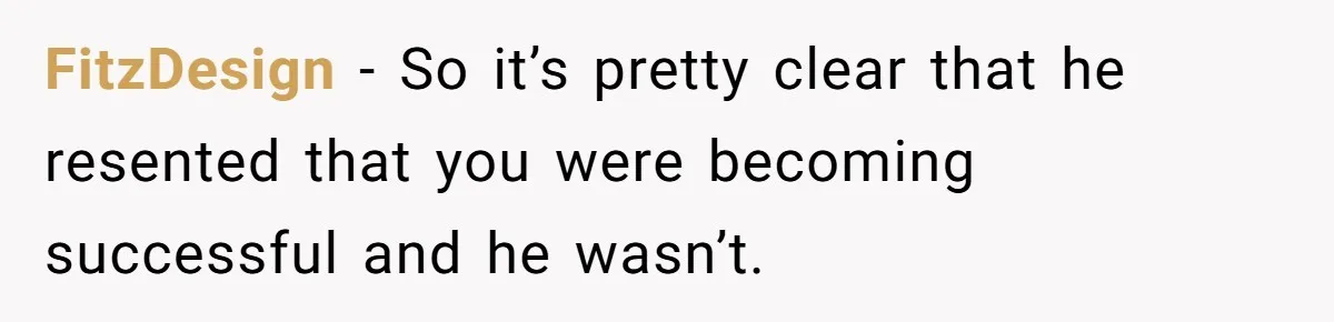 FitzDesign − So it’s pretty clear that he resented that you were becoming successful and he wasn’t.