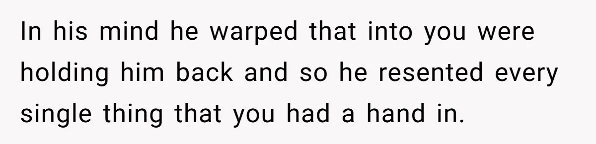 In his mind he warped that into you were holding him back and so he resented every single thing that you had a hand in.