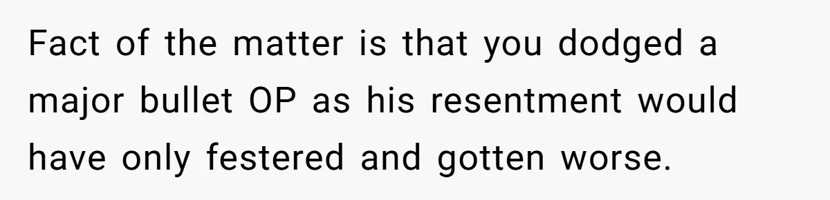 Fact of the matter is that you dodged a major bullet OP as his resentment would have only festered and gotten worse.