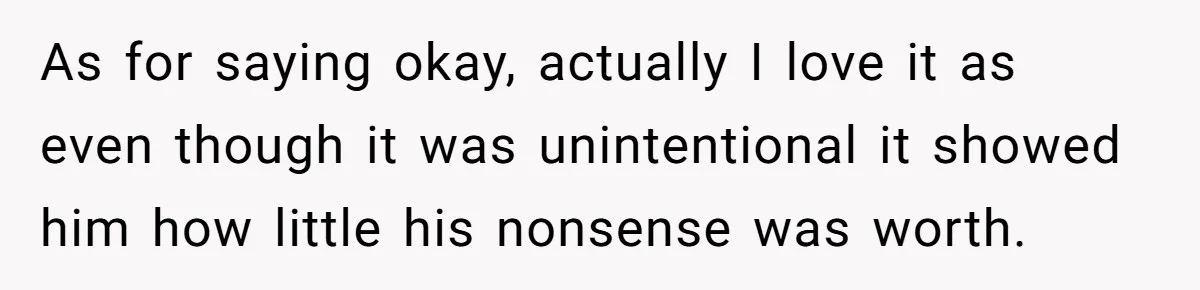As for saying okay, actually I love it as even though it was unintentional it showed him how little his nonsense was worth.