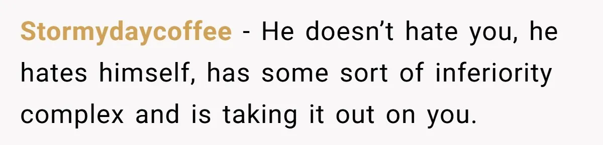Stormydaycoffee − He doesn’t hate you, he hates himself, has some sort of inferiority complex and is taking it out on you.