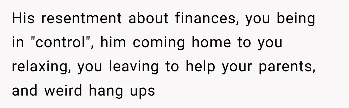 His resentment about finances, you being in "control", him coming home to you relaxing, you leaving to help your parents, and weird hang ups
