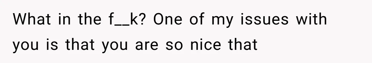 What in the f__k? One of my issues with you is that you are so nice that