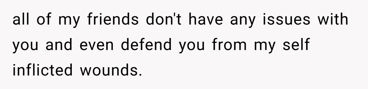 all of my friends don't have any issues with you and even defend you from my self inflicted wounds.