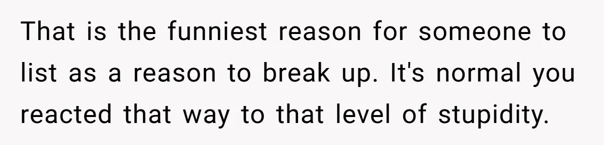 That is the funniest reason for someone to list as a reason to break up. It's normal you reacted that way to that level of stupidity.