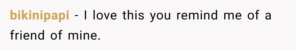 bikinipapi − I love this you remind me of a friend of mine.