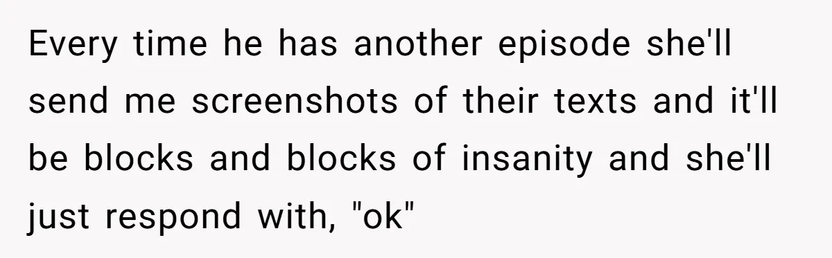Every time he has another episode she'll send me screenshots of their texts and it'll be blocks and blocks of insanity and she'll just respond with, "ok"