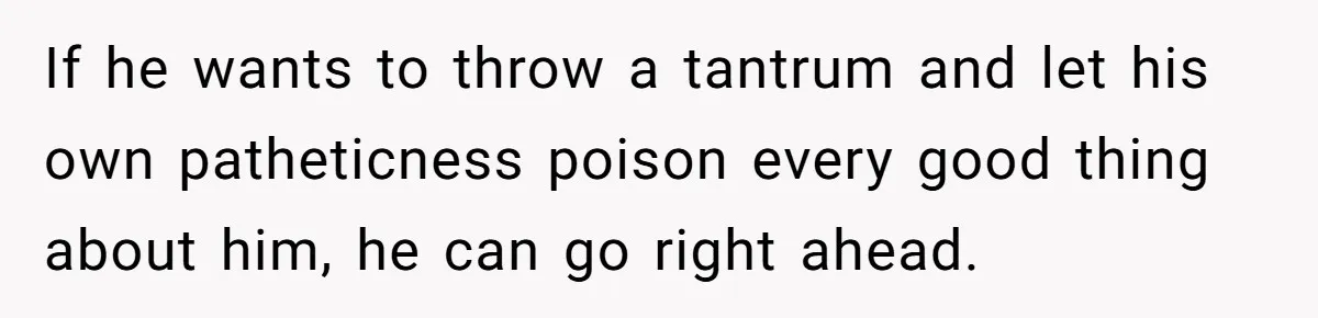 If he wants to throw a tantrum and let his own patheticness poison every good thing about him, he can go right ahead.