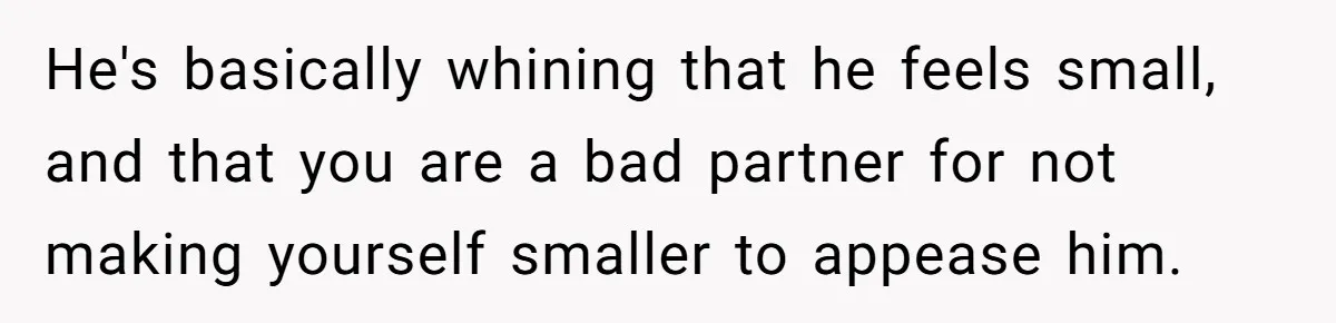 He's basically whining that he feels small, and that you are a bad partner for not making yourself smaller to appease him.
