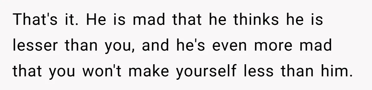 That's it. He is mad that he thinks he is lesser than you, and he's even more mad that you won't make yourself less than him.